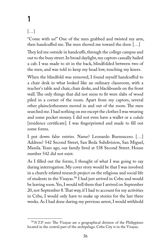 1 [  “Come with usl” One of the men grabbed and twisted my arm, then handeuffed me. The men shoved me toward the door. ...]  ‘They led me outside in handeuff, through the college campus and out to the busy strcet.In broad daylight, my captors casually hailed 2 cab. T was made to sit in the back, blindfolded between two of the men, and was told to keep my head low, touching my knces  When the blindfold was removed, I found myself handcuffed to a chair desk in what looked like an ordinary classroom, with a teacher’s table and chair, chair desks, and blackboards on the front wall. The only things that did not seem to fit were slabs of wood piled in a corner of the room. Apart from my captors, several other plinclothesmen moved in and out of the room. The men scarched me. I had nothing on me except the clothes I was wearing and some pocket moncy. I did not even have a wallet or a cedula [residence certificate]. | was fingerprinted and made to 6l out some forms,  1 put down false entrics. Name? Leonardo Buensuceso. |...] Address? 542 Second Strcet, San Beda Subdivision, San Miguel, Manila. Years ago, our family lived at 538 Sccond Strcet. House number 542 did not exist.  As T filled out the forms, I thought of what I was going to say during interrogation. My cover story would be that I was involved in a church-related rescarch project on the religious and social life of students in the Visayas.* I had just arrived in Cebu and would beleaving soon. Yes, I would tell them that I arrived on September 20, not September 8. That way,if | had to account for my activities in Cebu, I would only have to make up storics for the last three weeks. As I had done during my previous arrest, I would withhold  TNTP noe: The Visayas are a geographical divison of the Philippines Tocated in the central part of the archipelago. Cebu City isin the Visayas.  36 